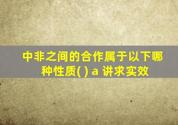 中非之间的合作属于以下哪种性质( ) a 讲求实效